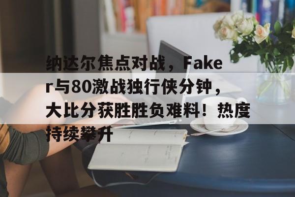 爱游戏体育官网-包含纳达尔焦点对战，Faker与80激战独行侠分钟，大比分获胜胜负难料！热度持续攀升的词条-爱游戏体育官网